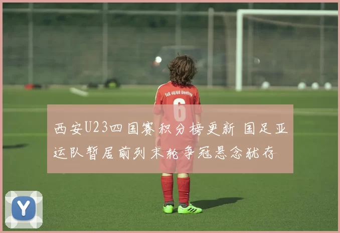 西安U23四国赛积分榜更新 国足亚运队暂居前列末轮争冠悬念犹存