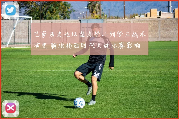 巴萨历史论坛盘点梦二到梦三战术演变 解读梅西时代关键比赛影响