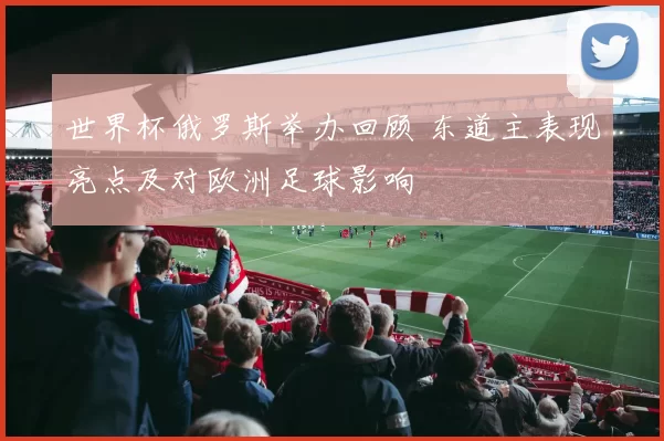 世界杯俄罗斯举办回顾 东道主表现亮点及对欧洲足球影响