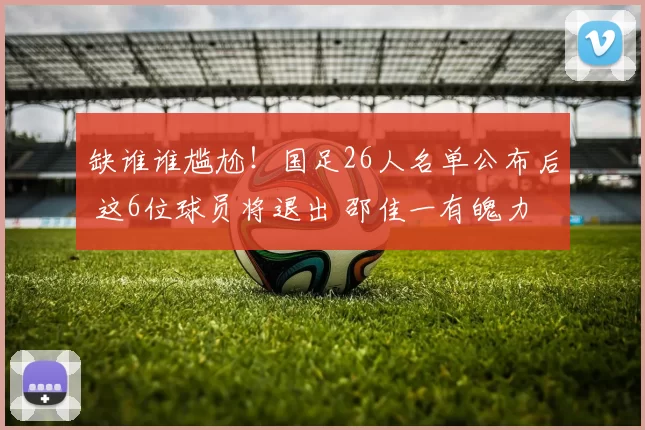 缺谁谁尴尬！国足26人名单公布后 这6位球员将退出 邵佳一有魄力