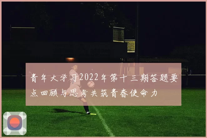 青年大学习2022年第十三期答题要点回顾与思考共筑青春使命力