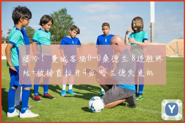 爆冷！曼城客场0-0桑德兰 8连胜终结+被榜首拉开4分 哈兰德失良机