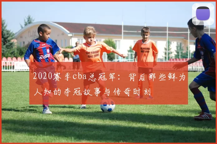 2020赛季cba总冠军：背后那些鲜为人知的夺冠故事与传奇时刻