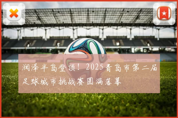 润泽半岛登顶！2025青岛市第二届足球城市挑战赛圆满落幕