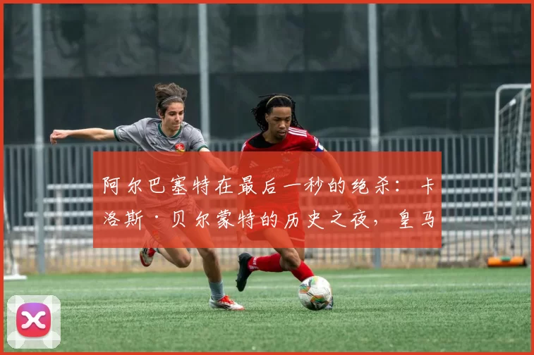 阿尔巴塞特在最后一秒的绝杀：卡洛斯·贝尔蒙特的历史之夜，皇马四天内再失一冠