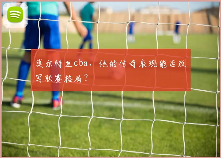 莫尔特里cba,他的传奇表现能否改写联赛格局?