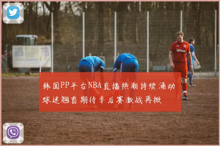 韩国PP平台NBA直播热潮持续涌动 球迷翘首期待季后赛激战再掀