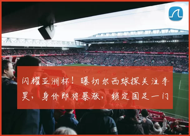 闪耀亚洲杯!曝切尔西球探关注李昊,身价即将暴涨,锁定国足一门