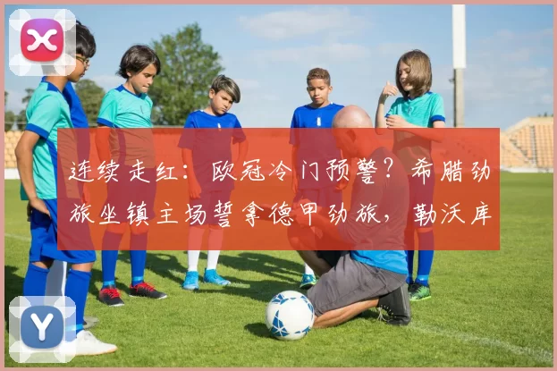 连续走红：欧冠冷门预警？希腊劲旅坐镇主场誓拿德甲劲旅，勒沃库森深陷泥潭恐难全身而退！_客队_客场_奥林匹亚科斯