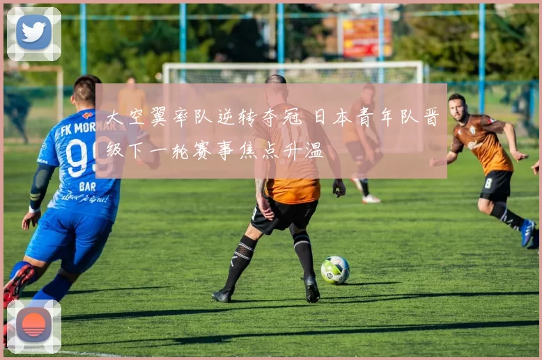 大空翼率队逆转夺冠 日本青年队晋级下一轮赛事焦点升温