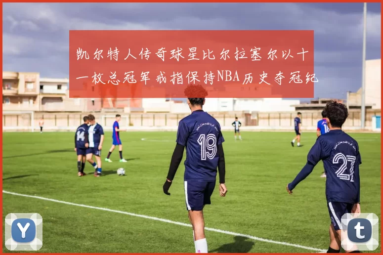 凯尔特人传奇球星比尔拉塞尔以十一枚总冠军戒指保持NBA历史夺冠纪录