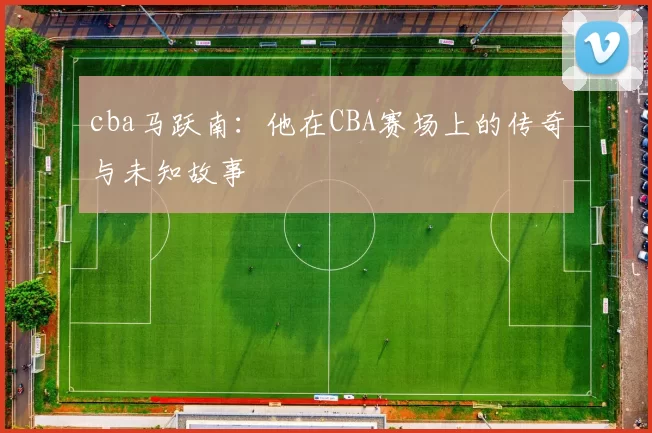 cba马跃南：他在CBA赛场上的传奇与未知故事
