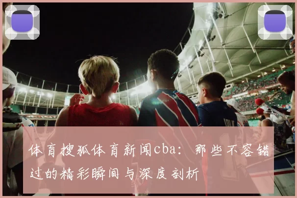 体育搜狐体育新闻cba：那些不容错过的精彩瞬间与深度剖析