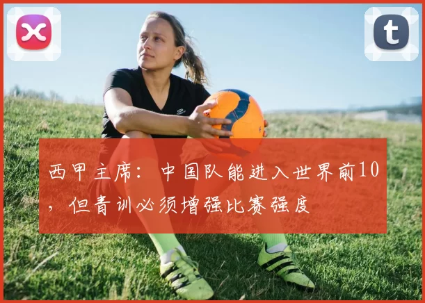 西甲主席:中国队能进入世界前10,但青训必须增强比赛强度