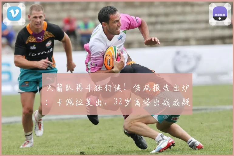 火箭队再斗独行侠！伤病报告出炉：卡佩拉复出，32岁高塔出战成疑