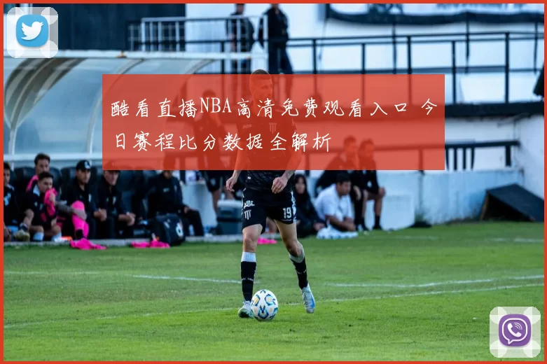 酷看直播NBA高清免费观看入口 今日赛程比分数据全解析