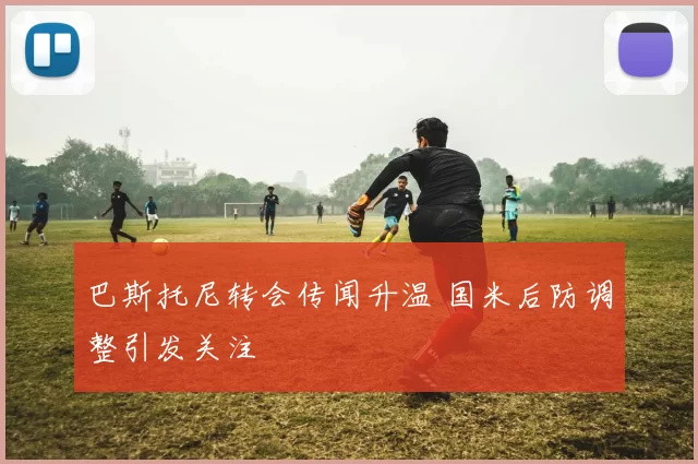 巴斯托尼转会传闻升温 国米后防调整引发关注