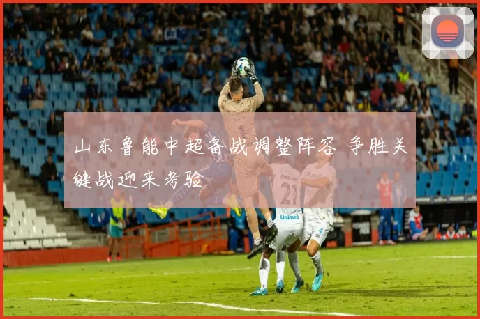 山东鲁能中超备战调整阵容 争胜关键战迎来考验