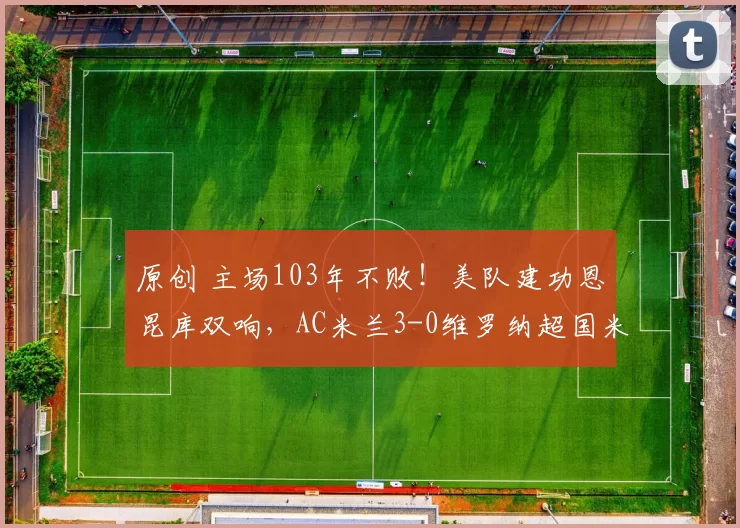 原创 主场103年不败！美队建功恩昆库双响，AC米兰3-0维罗纳超国米登顶