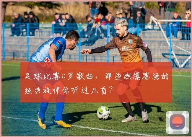足球比赛c罗歌曲，那些燃爆赛场的经典旋律你听过几首？