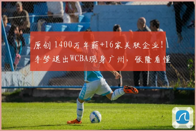 原创 1400万年薪+16家关联企业!李梦退出WCBA现身广州,张隆看懂其野心